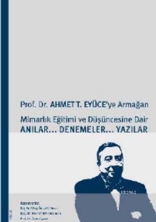 Prof. Dr. Ahmet T. Eyüce'ye Armağan; Mimarlık Eğitimi ve Düşüncesine Dair Anılar... Denemeler... Yazılar